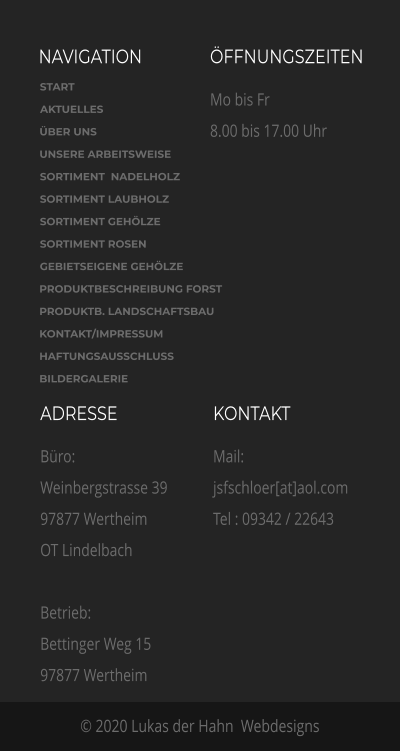NAVIGATION ÖFFNUNGSZEITEN Mo bis Fr 8.00 bis 17.00 Uhr  ADRESSE Büro: Weinbergstrasse 39 97877 Wertheim OT Lindelbach  Betrieb:  Bettinger Weg 15 97877 Wertheim    KONTAKT Mail: jsfschloer[at]aol.com  Tel : 09342 / 22643 © 2020 Lukas der Hahn  Webdesigns START AKTUELLES ÜBER UNS  UNSERE ARBEITSWEISE SORTIMENT  NADELHOLZ SORTIMENT LAUBHOLZ SORTIMENT GEHÖLZE SORTIMENT ROSEN GEBIETSEIGENE GEHÖLZE PRODUKTBESCHREIBUNG FORST PRODUKTB. LANDSCHAFTSBAU KONTAKT/IMPRESSUM HAFTUNGSAUSSCHLUSS BILDERGALERIE