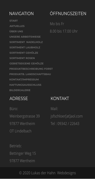 NAVIGATION ÖFFNUNGSZEITEN Mo bis Fr 8.00 bis 17.00 Uhr  ADRESSE Büro: Weinbergstrasse 39 97877 Wertheim OT Lindelbach  Betrieb:  Bettinger Weg 15 97877 Wertheim    KONTAKT Mail: jsfschloer[at]aol.com  Tel : 09342 / 22643 © 2020 Lukas der Hahn  Webdesigns START AKTUELLES ÜBER UNS  UNSERE ARBEITSWEISE SORTIMENT  NADELHOLZ SORTIMENT LAUBHOLZ SORTIMENT GEHÖLZE SORTIMENT ROSEN GEBIETSEIGENE GEHÖLZE PRODUKTBESCHREIBUNG FORST PRODUKTB. LANDSCHAFTSBAU KONTAKT/IMPRESSUM HAFTUNGSAUSSCHLUSS BILDERGALERIE